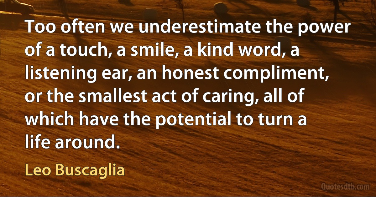 Too often we underestimate the power of a touch, a smile, a kind word, a listening ear, an honest compliment, or the smallest act of caring, all of which have the potential to turn a life around. (Leo Buscaglia)