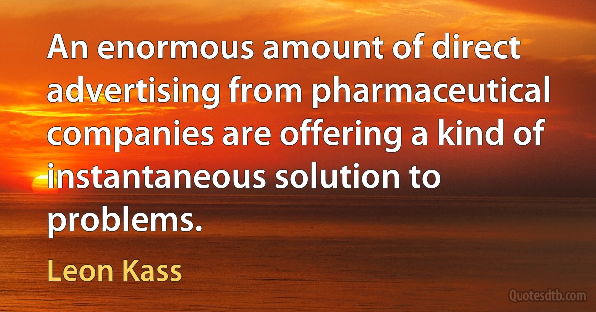 An enormous amount of direct advertising from pharmaceutical companies are offering a kind of instantaneous solution to problems. (Leon Kass)