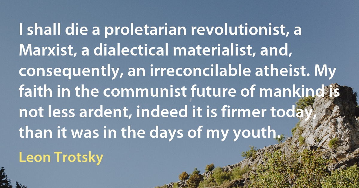 I shall die a proletarian revolutionist, a Marxist, a dialectical materialist, and, consequently, an irreconcilable atheist. My faith in the communist future of mankind is not less ardent, indeed it is firmer today, than it was in the days of my youth. (Leon Trotsky)