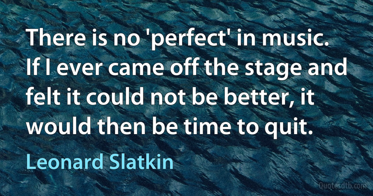 There is no 'perfect' in music. If I ever came off the stage and felt it could not be better, it would then be time to quit. (Leonard Slatkin)