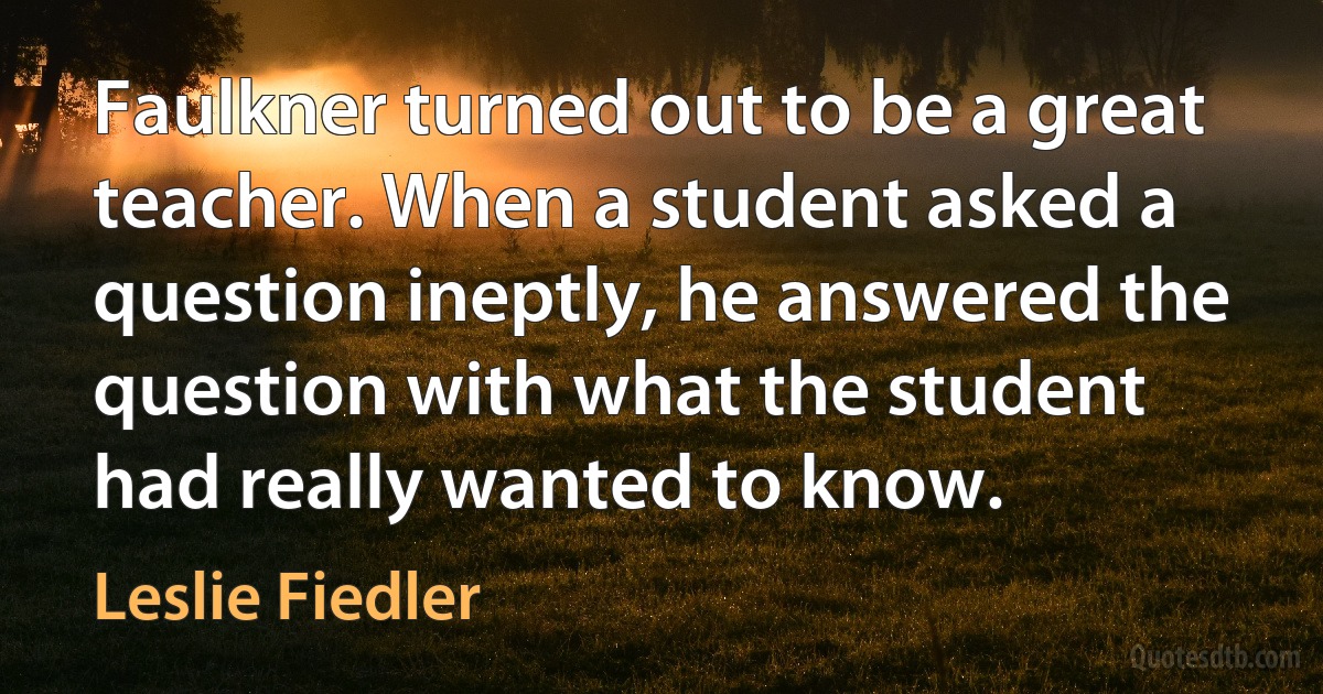 Faulkner turned out to be a great teacher. When a student asked a question ineptly, he answered the question with what the student had really wanted to know. (Leslie Fiedler)