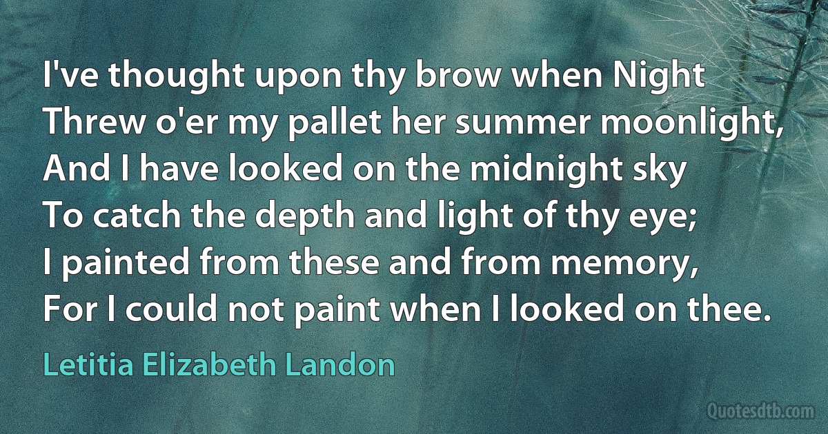 I've thought upon thy brow when Night
Threw o'er my pallet her summer moonlight,
And I have looked on the midnight sky
To catch the depth and light of thy eye;
I painted from these and from memory,
For I could not paint when I looked on thee. (Letitia Elizabeth Landon)