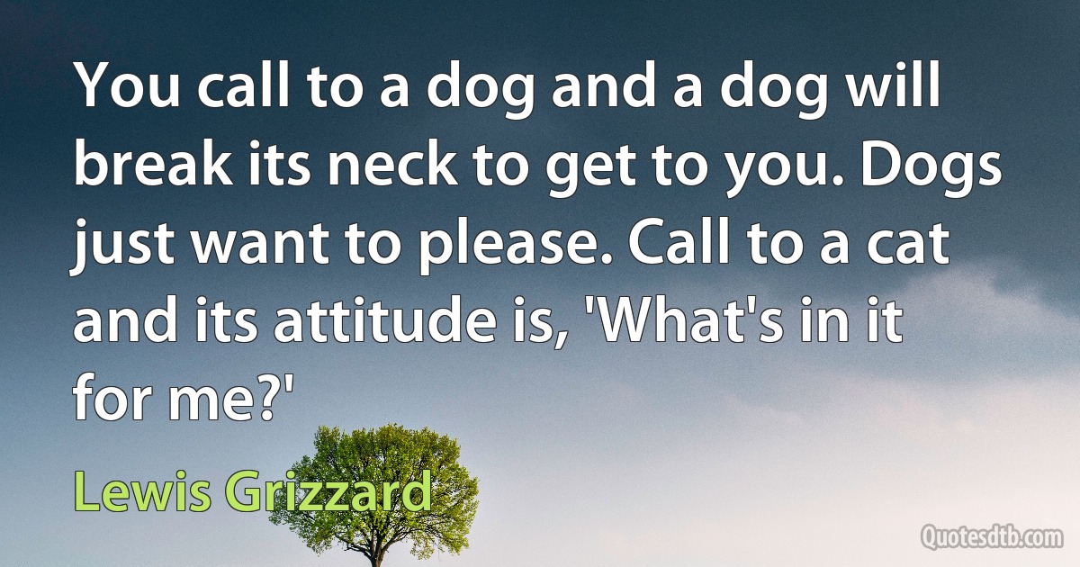 You call to a dog and a dog will break its neck to get to you. Dogs just want to please. Call to a cat and its attitude is, 'What's in it for me?' (Lewis Grizzard)