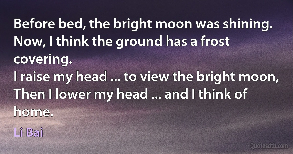 Before bed, the bright moon was shining.
Now, I think the ground has a frost covering.
I raise my head ... to view the bright moon,
Then I lower my head ... and I think of home. (Li Bai)