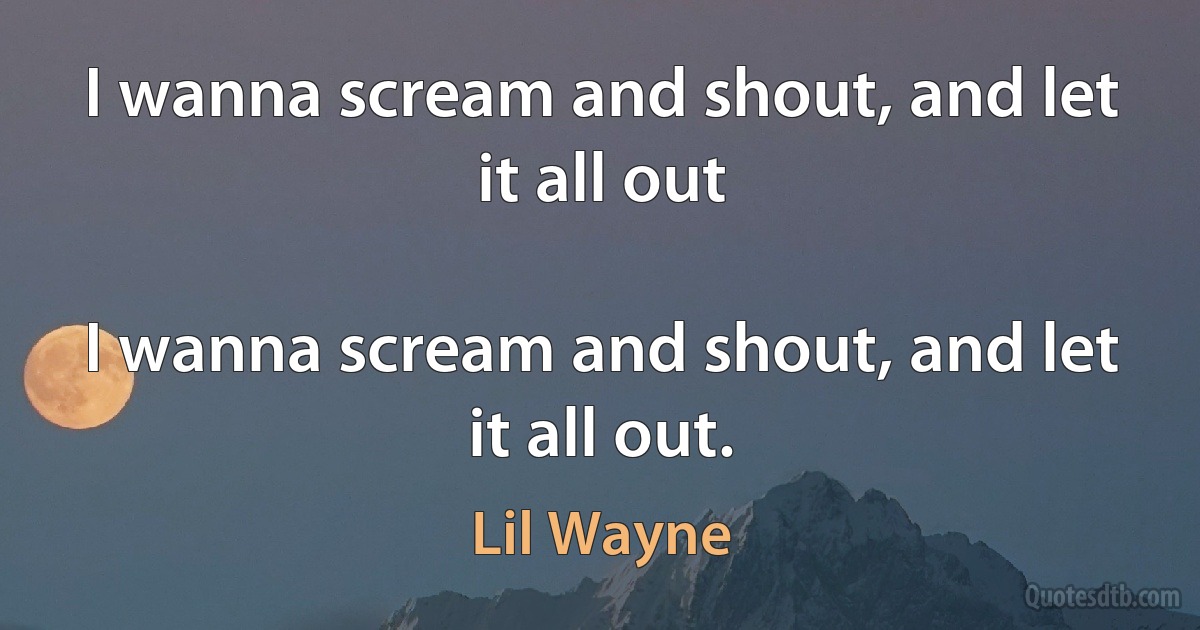 I wanna scream and shout, and let it all out

I wanna scream and shout, and let it all out. (Lil Wayne)