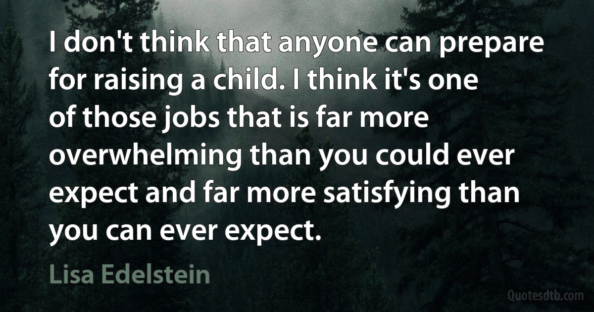 I don't think that anyone can prepare for raising a child. I think it's one of those jobs that is far more overwhelming than you could ever expect and far more satisfying than you can ever expect. (Lisa Edelstein)