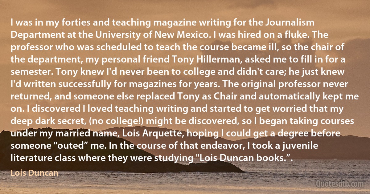 I was in my forties and teaching magazine writing for the Journalism Department at the University of New Mexico. I was hired on a fluke. The professor who was scheduled to teach the course became ill, so the chair of the department, my personal friend Tony Hillerman, asked me to fill in for a semester. Tony knew I'd never been to college and didn't care; he just knew I'd written successfully for magazines for years. The original professor never returned, and someone else replaced Tony as Chair and automatically kept me on. I discovered I loved teaching writing and started to get worried that my deep dark secret, (no college!) might be discovered, so I began taking courses under my married name, Lois Arquette, hoping I could get a degree before someone "outed” me. In the course of that endeavor, I took a juvenile literature class where they were studying "Lois Duncan books.”. (Lois Duncan)