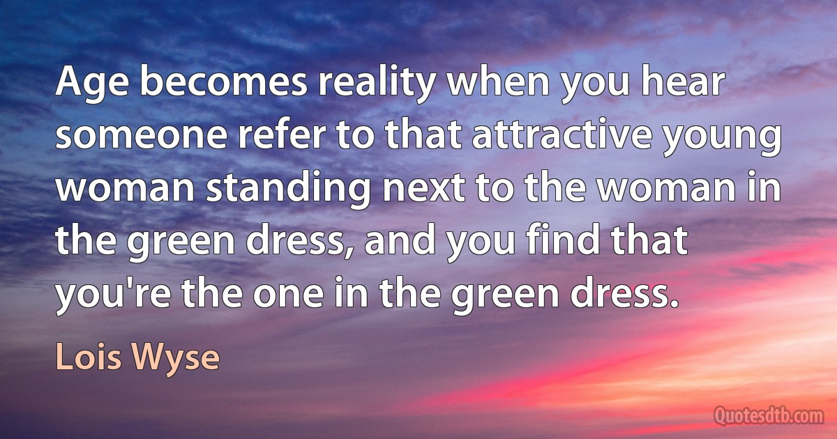 Age becomes reality when you hear someone refer to that attractive young woman standing next to the woman in the green dress, and you find that you're the one in the green dress. (Lois Wyse)