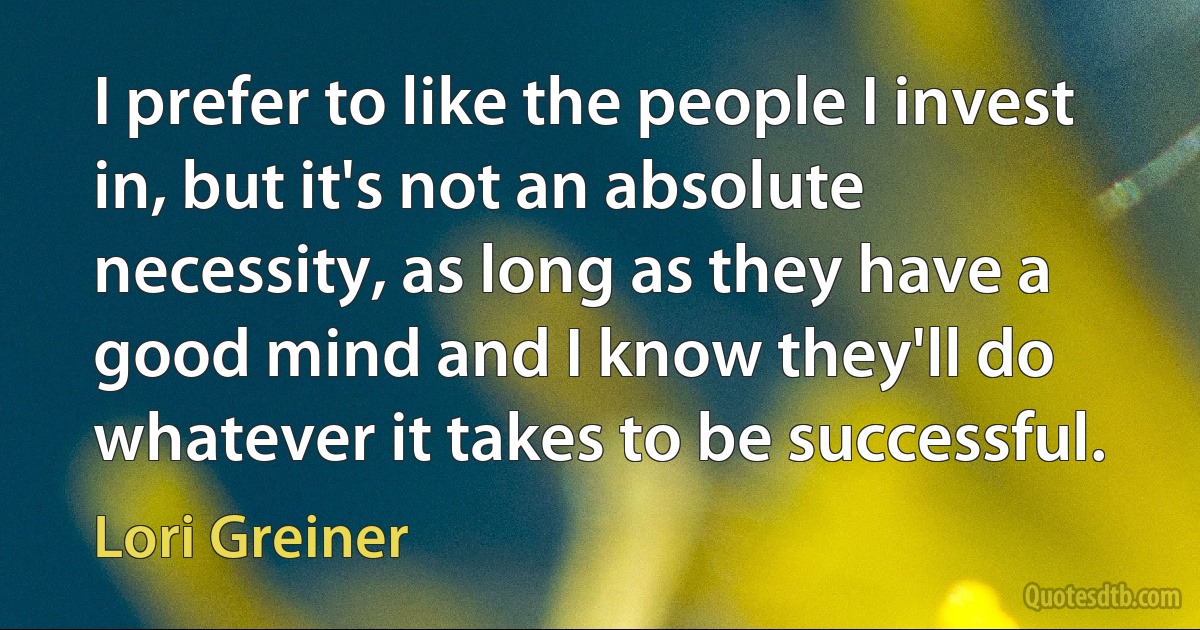 I prefer to like the people I invest in, but it's not an absolute necessity, as long as they have a good mind and I know they'll do whatever it takes to be successful. (Lori Greiner)