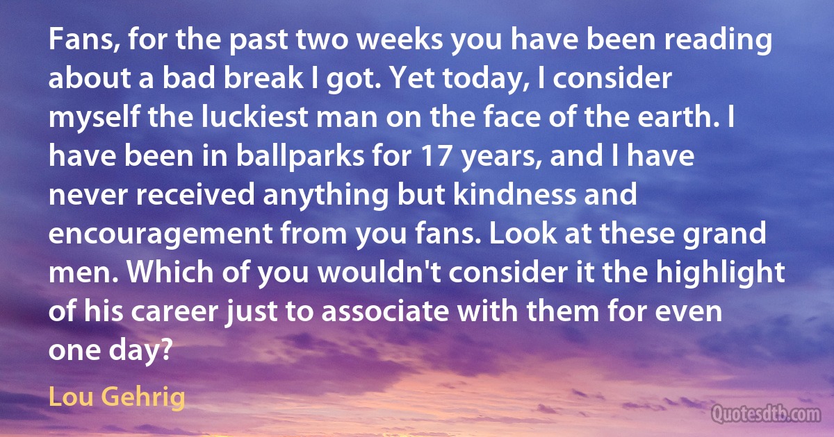 Fans, for the past two weeks you have been reading about a bad break I got. Yet today, I consider myself the luckiest man on the face of the earth. I have been in ballparks for 17 years, and I have never received anything but kindness and encouragement from you fans. Look at these grand men. Which of you wouldn't consider it the highlight of his career just to associate with them for even one day? (Lou Gehrig)