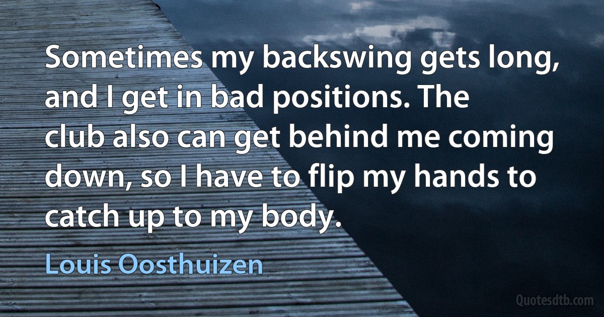 Sometimes my backswing gets long, and I get in bad positions. The club also can get behind me coming down, so I have to flip my hands to catch up to my body. (Louis Oosthuizen)