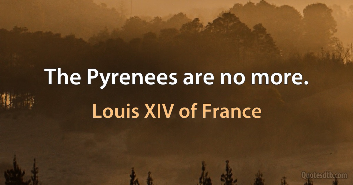 The Pyrenees are no more. (Louis XIV of France)