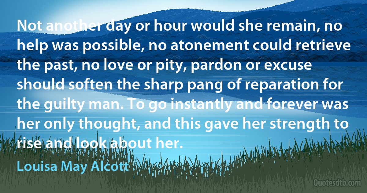 Not another day or hour would she remain, no help was possible, no atonement could retrieve the past, no love or pity, pardon or excuse should soften the sharp pang of reparation for the guilty man. To go instantly and forever was her only thought, and this gave her strength to rise and look about her. (Louisa May Alcott)