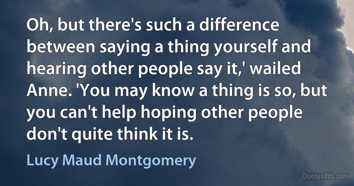 Oh, but there's such a difference between saying a thing yourself and hearing other people say it,' wailed Anne. 'You may know a thing is so, but you can't help hoping other people don't quite think it is. (Lucy Maud Montgomery)