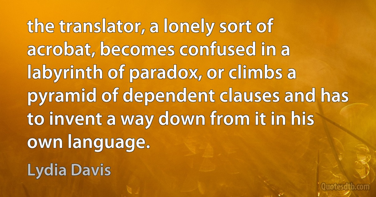 the translator, a lonely sort of acrobat, becomes confused in a labyrinth of paradox, or climbs a pyramid of dependent clauses and has to invent a way down from it in his own language. (Lydia Davis)