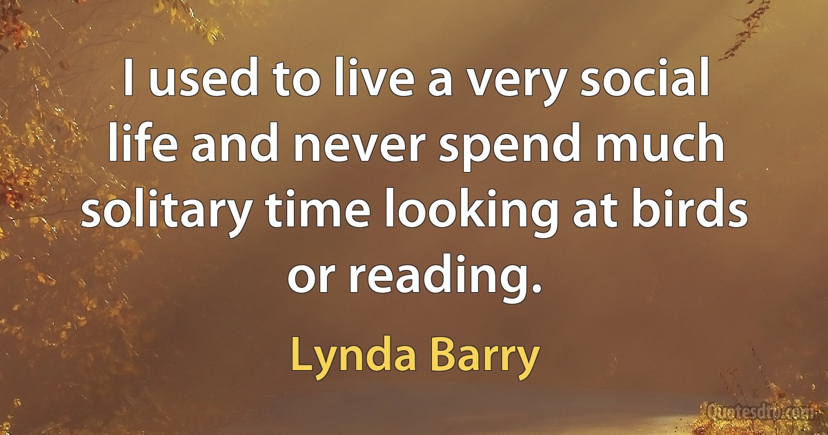 I used to live a very social life and never spend much solitary time looking at birds or reading. (Lynda Barry)