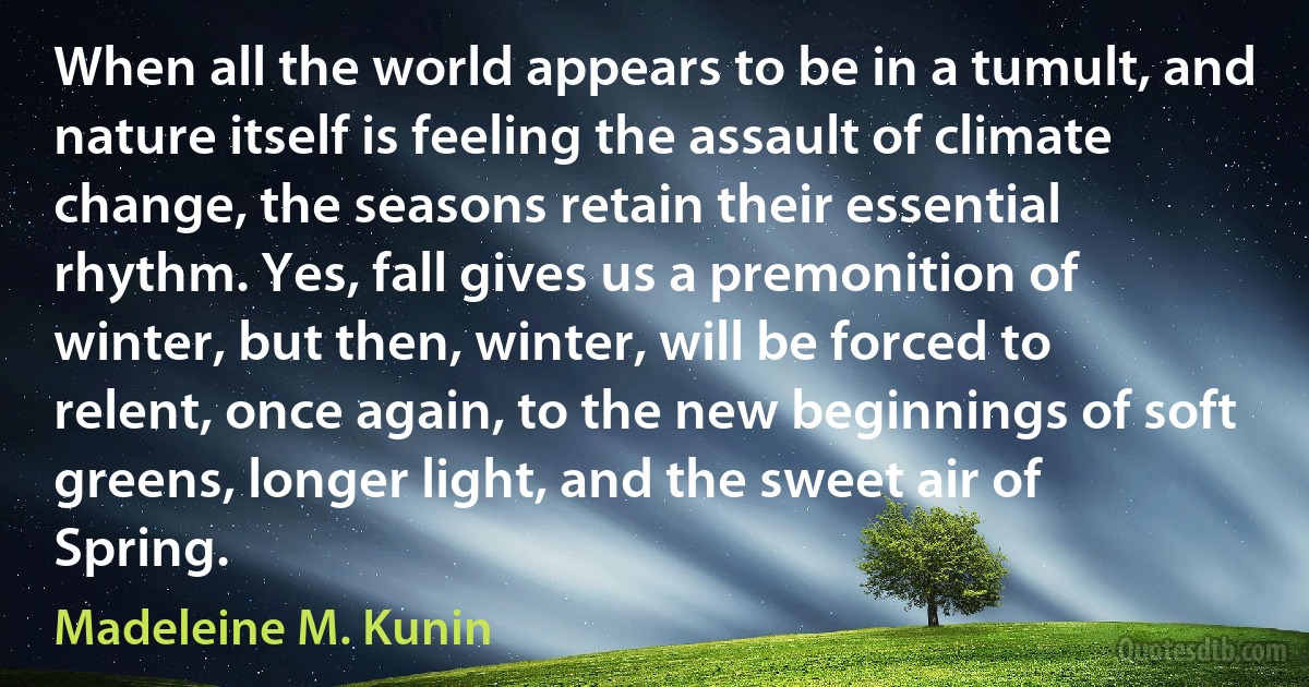 When all the world appears to be in a tumult, and nature itself is feeling the assault of climate change, the seasons retain their essential rhythm. Yes, fall gives us a premonition of winter, but then, winter, will be forced to relent, once again, to the new beginnings of soft greens, longer light, and the sweet air of Spring. (Madeleine M. Kunin)