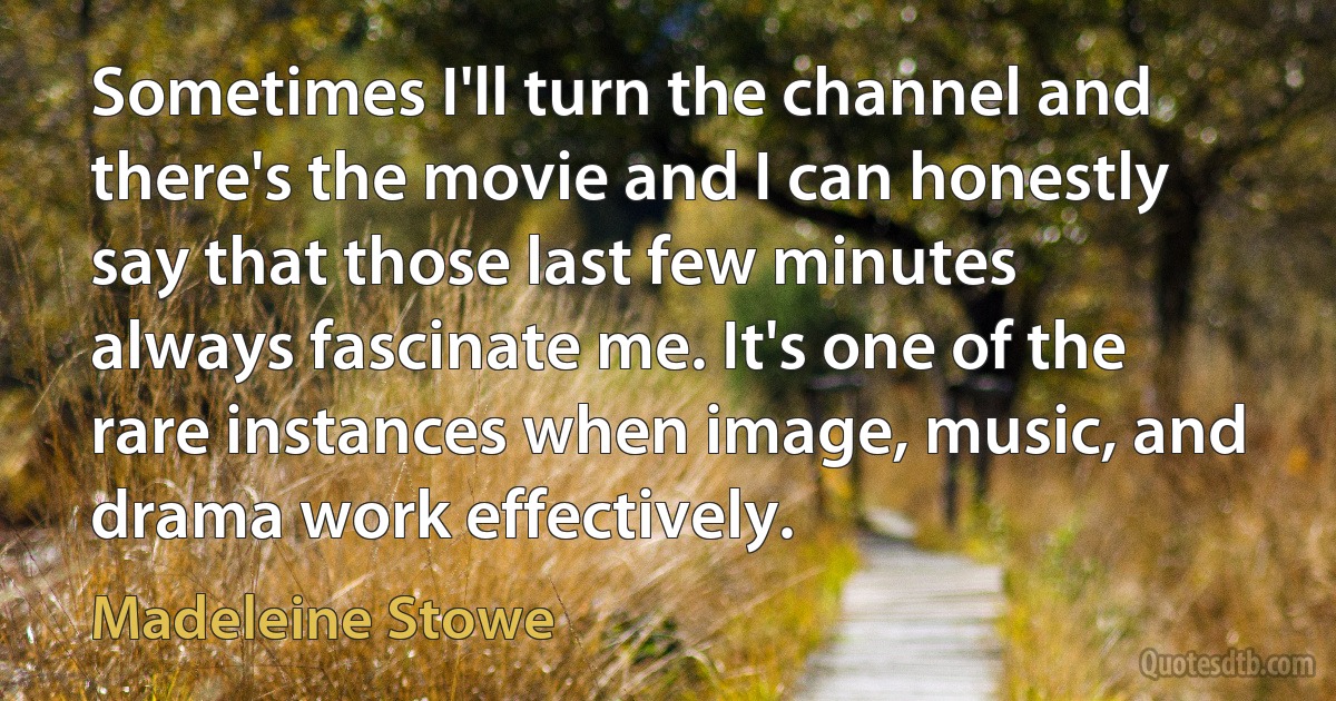 Sometimes I'll turn the channel and there's the movie and I can honestly say that those last few minutes always fascinate me. It's one of the rare instances when image, music, and drama work effectively. (Madeleine Stowe)