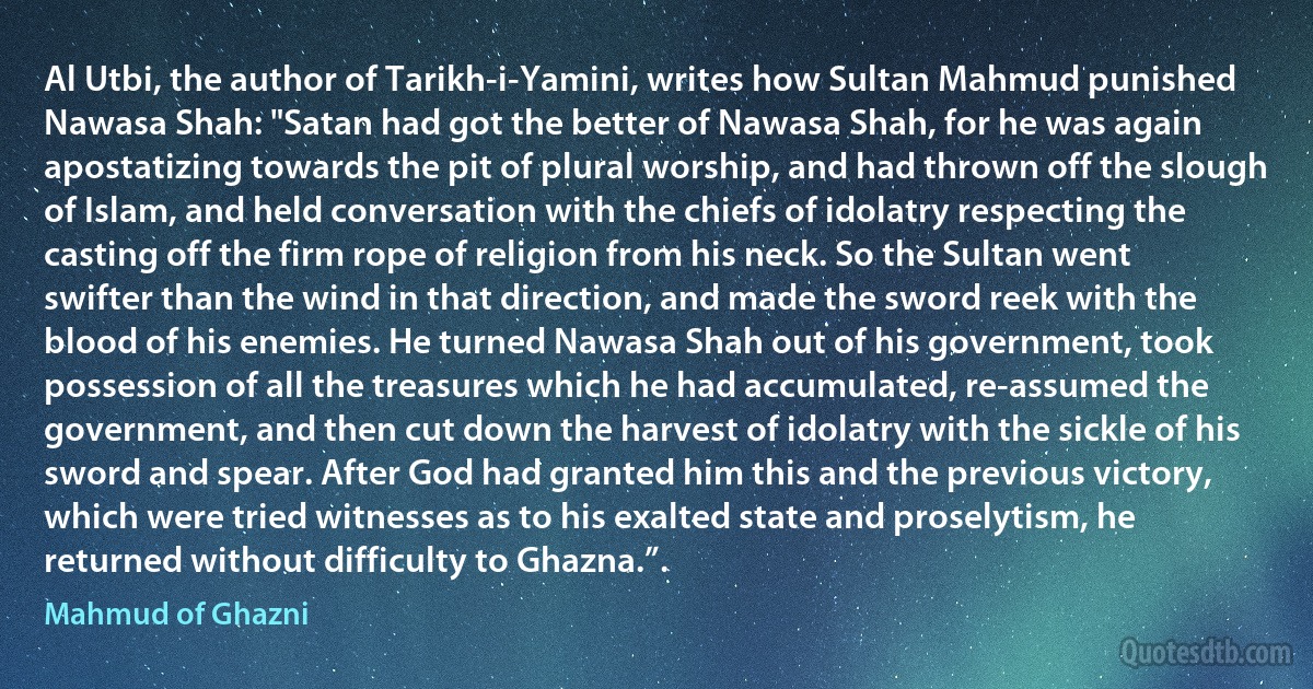 Al Utbi, the author of Tarikh-i-Yamini, writes how Sultan Mahmud punished Nawasa Shah: "Satan had got the better of Nawasa Shah, for he was again apostatizing towards the pit of plural worship, and had thrown off the slough of Islam, and held conversation with the chiefs of idolatry respecting the casting off the firm rope of religion from his neck. So the Sultan went swifter than the wind in that direction, and made the sword reek with the blood of his enemies. He turned Nawasa Shah out of his government, took possession of all the treasures which he had accumulated, re-assumed the government, and then cut down the harvest of idolatry with the sickle of his sword and spear. After God had granted him this and the previous victory, which were tried witnesses as to his exalted state and proselytism, he returned without difficulty to Ghazna.”. (Mahmud of Ghazni)