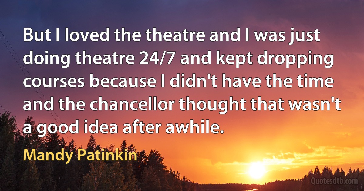 But I loved the theatre and I was just doing theatre 24/7 and kept dropping courses because I didn't have the time and the chancellor thought that wasn't a good idea after awhile. (Mandy Patinkin)