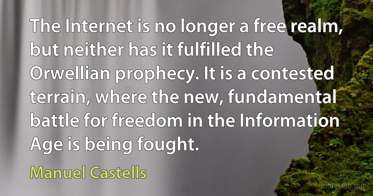 The Internet is no longer a free realm, but neither has it fulfilled the Orwellian prophecy. It is a contested terrain, where the new, fundamental battle for freedom in the Information Age is being fought. (Manuel Castells)