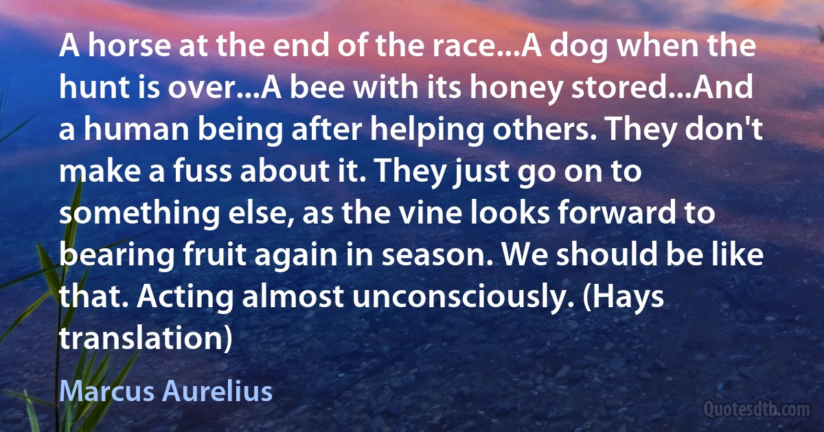 A horse at the end of the race...A dog when the hunt is over...A bee with its honey stored...And a human being after helping others. They don't make a fuss about it. They just go on to something else, as the vine looks forward to bearing fruit again in season. We should be like that. Acting almost unconsciously. (Hays translation) (Marcus Aurelius)