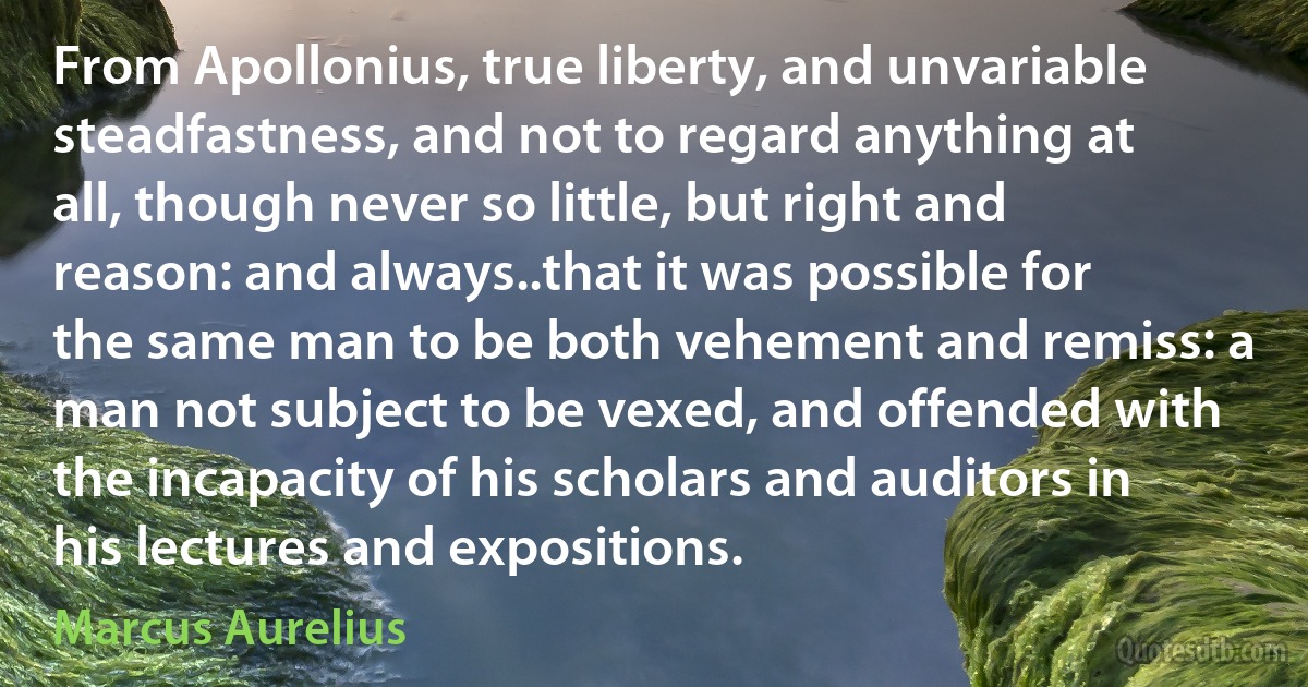 From Apollonius, true liberty, and unvariable steadfastness, and not to regard anything at all, though never so little, but right and reason: and always..that it was possible for the same man to be both vehement and remiss: a man not subject to be vexed, and offended with the incapacity of his scholars and auditors in his lectures and expositions. (Marcus Aurelius)