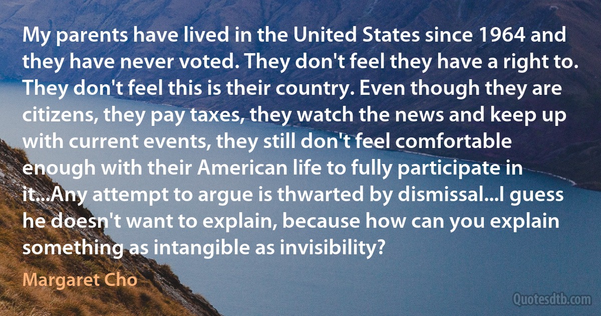 My parents have lived in the United States since 1964 and they have never voted. They don't feel they have a right to. They don't feel this is their country. Even though they are citizens, they pay taxes, they watch the news and keep up with current events, they still don't feel comfortable enough with their American life to fully participate in it...Any attempt to argue is thwarted by dismissal...I guess he doesn't want to explain, because how can you explain something as intangible as invisibility? (Margaret Cho)