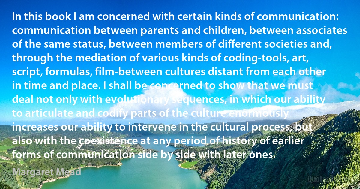 In this book I am concerned with certain kinds of communication: communication between parents and children, between associates of the same status, between members of different societies and, through the mediation of various kinds of coding-tools, art, script, formulas, film-between cultures distant from each other in time and place. I shall be concerned to show that we must deal not only with evolutionary sequences, in which our ability to articulate and codify parts of the culture enormously increases our ability to intervene in the cultural process, but also with the coexistence at any period of history of earlier forms of communication side by side with later ones. (Margaret Mead)