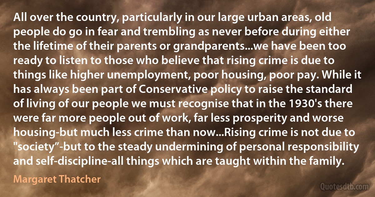 All over the country, particularly in our large urban areas, old people do go in fear and trembling as never before during either the lifetime of their parents or grandparents...we have been too ready to listen to those who believe that rising crime is due to things like higher unemployment, poor housing, poor pay. While it has always been part of Conservative policy to raise the standard of living of our people we must recognise that in the 1930's there were far more people out of work, far less prosperity and worse housing-but much less crime than now...Rising crime is not due to "society”-but to the steady undermining of personal responsibility and self-discipline-all things which are taught within the family. (Margaret Thatcher)