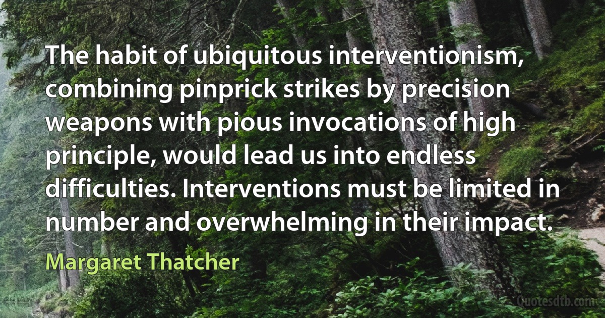 The habit of ubiquitous interventionism, combining pinprick strikes by precision weapons with pious invocations of high principle, would lead us into endless difficulties. Interventions must be limited in number and overwhelming in their impact. (Margaret Thatcher)