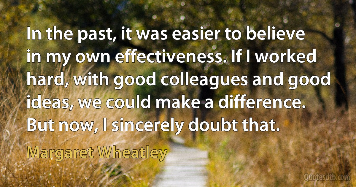 In the past, it was easier to believe in my own effectiveness. If I worked hard, with good colleagues and good ideas, we could make a difference. But now, I sincerely doubt that. (Margaret Wheatley)