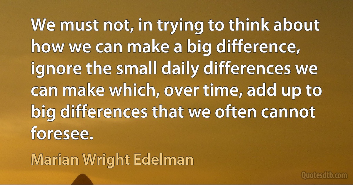 We must not, in trying to think about how we can make a big difference, ignore the small daily differences we can make which, over time, add up to big differences that we often cannot foresee. (Marian Wright Edelman)