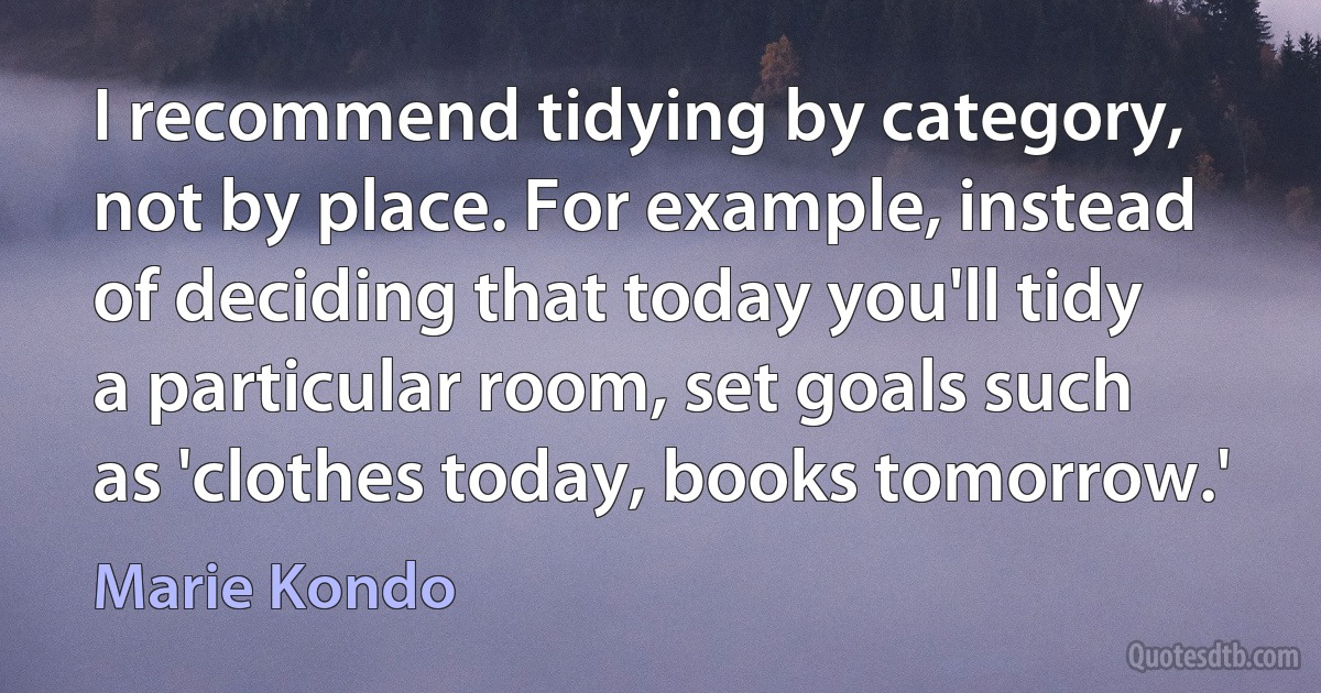 I recommend tidying by category, not by place. For example, instead of deciding that today you'll tidy a particular room, set goals such as 'clothes today, books tomorrow.' (Marie Kondo)