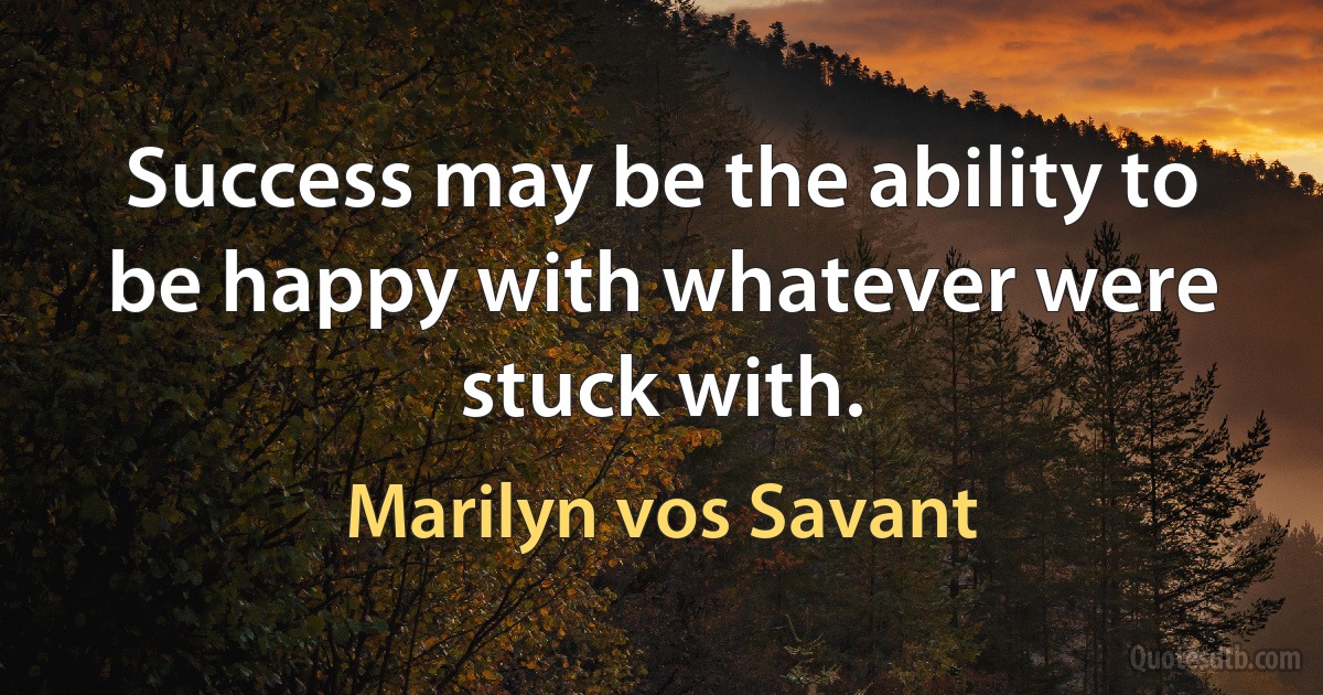 Success may be the ability to be happy with whatever were stuck with. (Marilyn vos Savant)