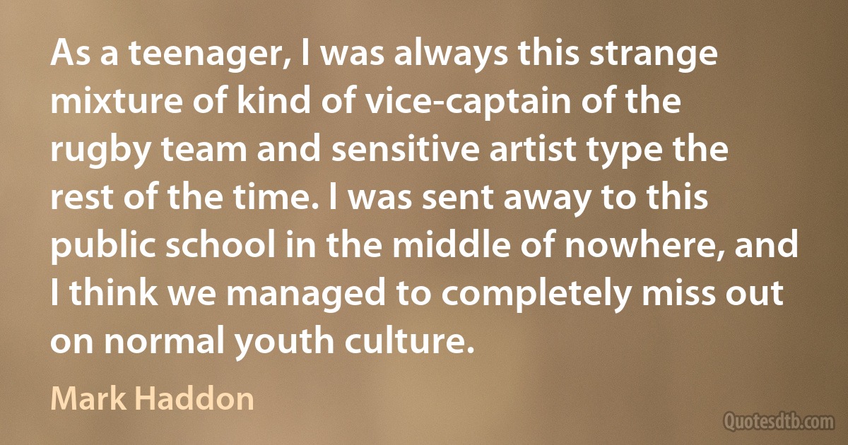 As a teenager, I was always this strange mixture of kind of vice-captain of the rugby team and sensitive artist type the rest of the time. I was sent away to this public school in the middle of nowhere, and I think we managed to completely miss out on normal youth culture. (Mark Haddon)