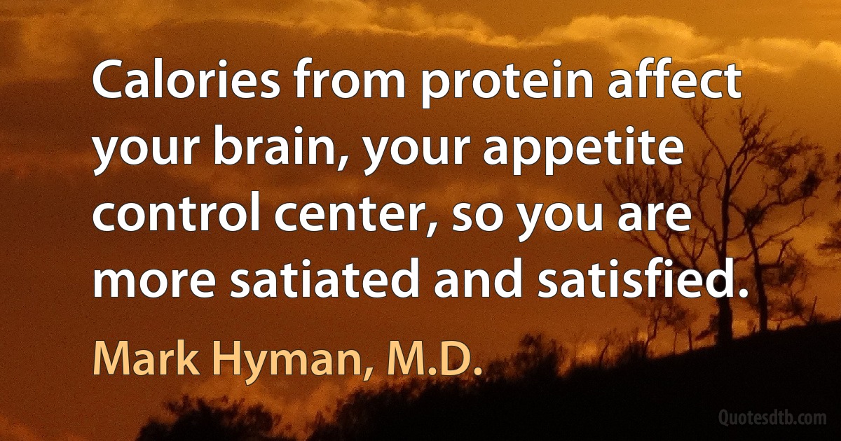 Calories from protein affect your brain, your appetite control center, so you are more satiated and satisfied. (Mark Hyman, M.D.)