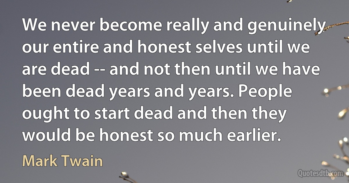 We never become really and genuinely our entire and honest selves until we are dead -- and not then until we have been dead years and years. People ought to start dead and then they would be honest so much earlier. (Mark Twain)