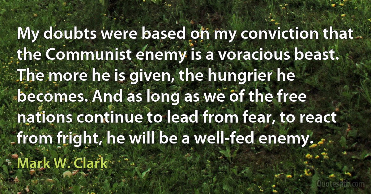 My doubts were based on my conviction that the Communist enemy is a voracious beast. The more he is given, the hungrier he becomes. And as long as we of the free nations continue to lead from fear, to react from fright, he will be a well-fed enemy. (Mark W. Clark)