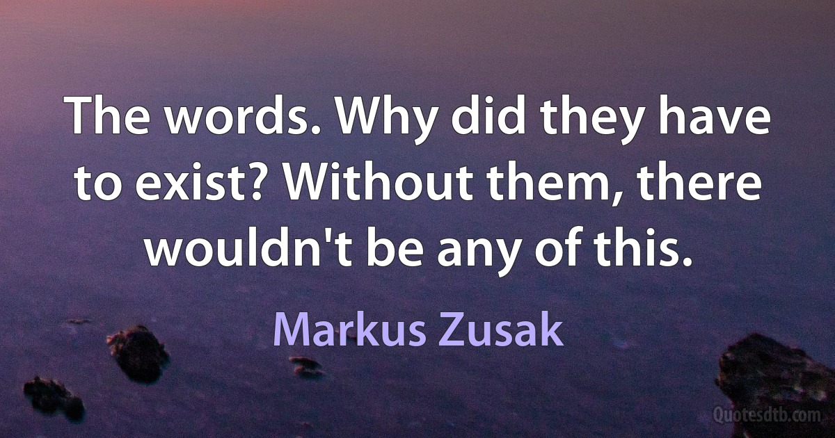 The words. Why did they have to exist? Without them, there wouldn't be any of this. (Markus Zusak)