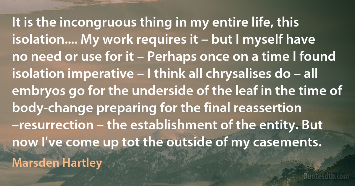 It is the incongruous thing in my entire life, this isolation.... My work requires it – but I myself have no need or use for it – Perhaps once on a time I found isolation imperative – I think all chrysalises do – all embryos go for the underside of the leaf in the time of body-change preparing for the final reassertion –resurrection – the establishment of the entity. But now I've come up tot the outside of my casements. (Marsden Hartley)