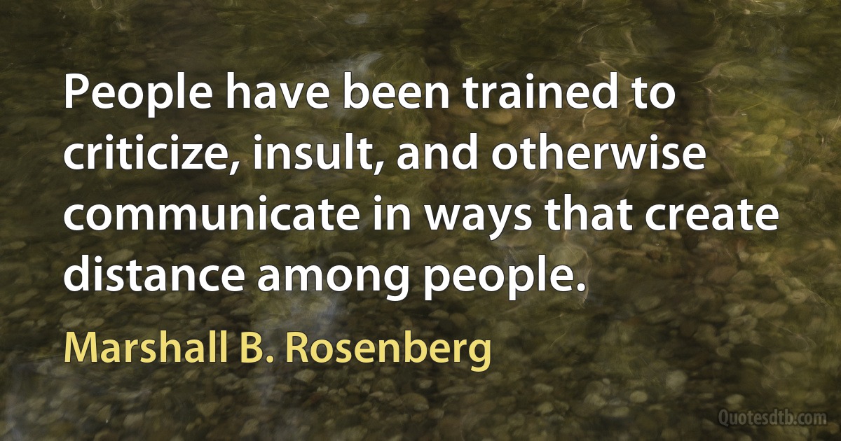 People have been trained to criticize, insult, and otherwise communicate in ways that create distance among people. (Marshall B. Rosenberg)