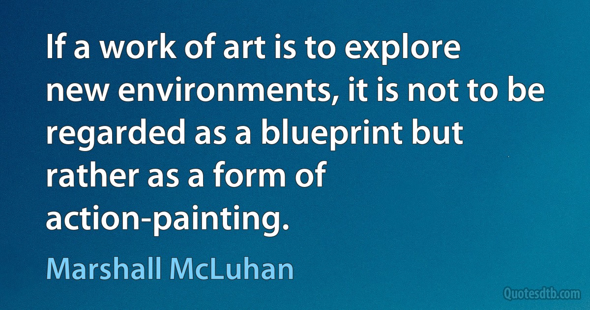 If a work of art is to explore new environments, it is not to be regarded as a blueprint but rather as a form of action-painting. (Marshall McLuhan)