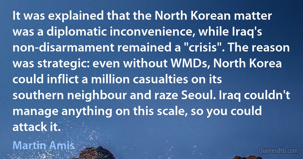 It was explained that the North Korean matter was a diplomatic inconvenience, while Iraq's non-disarmament remained a "crisis". The reason was strategic: even without WMDs, North Korea could inflict a million casualties on its southern neighbour and raze Seoul. Iraq couldn't manage anything on this scale, so you could attack it. (Martin Amis)