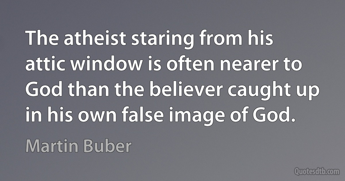 The atheist staring from his attic window is often nearer to God than the believer caught up in his own false image of God. (Martin Buber)