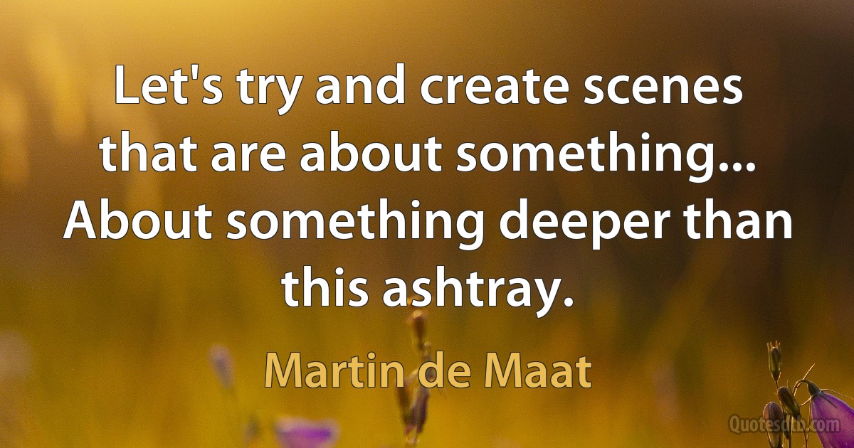 Let's try and create scenes that are about something... About something deeper than this ashtray. (Martin de Maat)