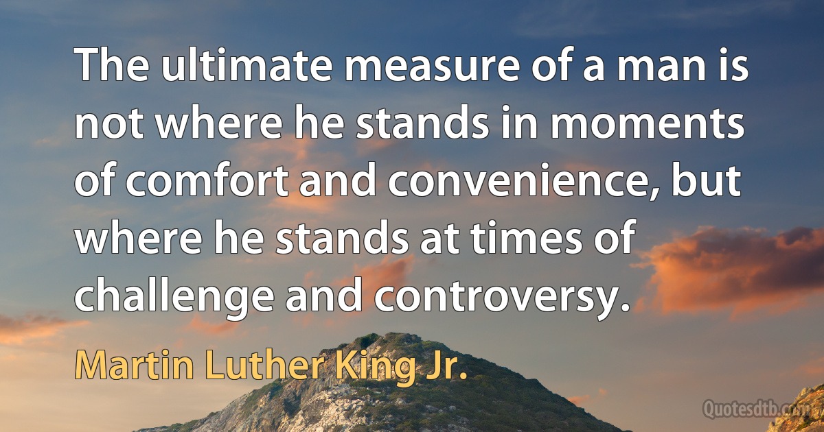 The ultimate measure of a man is not where he stands in moments of comfort and convenience, but where he stands at times of challenge and controversy. (Martin Luther King Jr.)