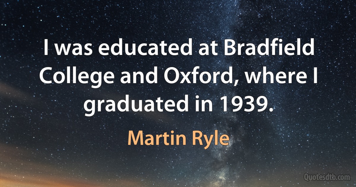 I was educated at Bradfield College and Oxford, where I graduated in 1939. (Martin Ryle)