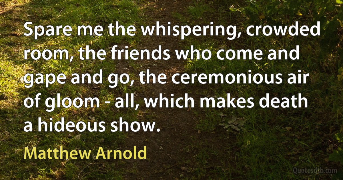 Spare me the whispering, crowded room, the friends who come and gape and go, the ceremonious air of gloom - all, which makes death a hideous show. (Matthew Arnold)