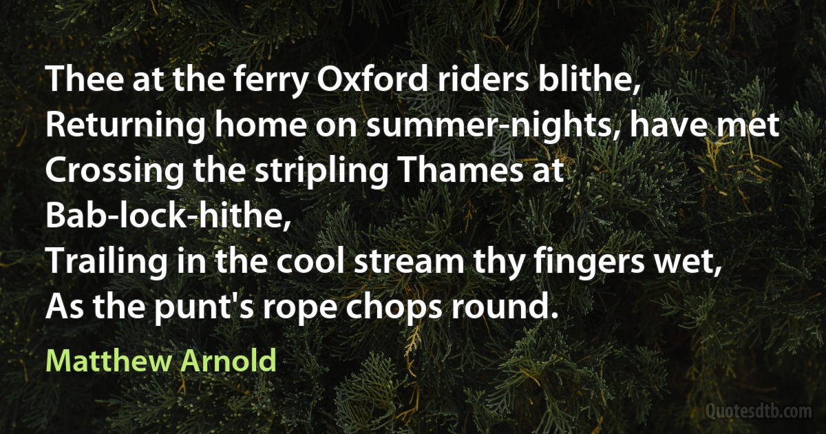 Thee at the ferry Oxford riders blithe,
Returning home on summer-nights, have met
Crossing the stripling Thames at Bab-lock-hithe,
Trailing in the cool stream thy fingers wet,
As the punt's rope chops round. (Matthew Arnold)